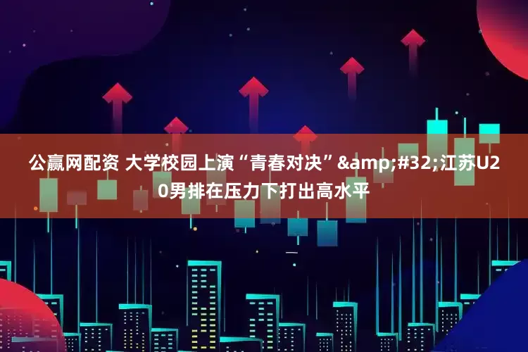 公赢网配资 大学校园上演“青春对决”&#32;江苏U20男排在压力下打出高水平