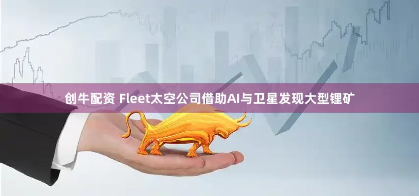创牛配资 Fleet太空公司借助AI与卫星发现大型锂矿