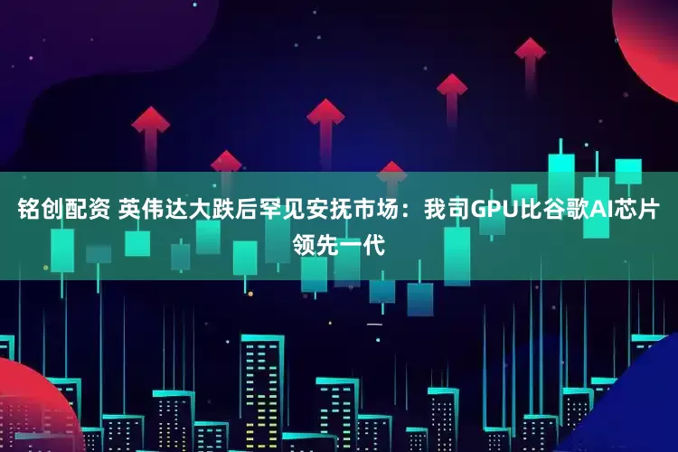 铭创配资 英伟达大跌后罕见安抚市场：我司GPU比谷歌AI芯片领先一代